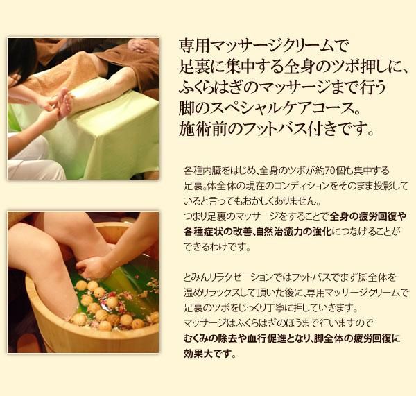 専用マッサージクリームで足裏に集中する全身のツボ押しに、ふくらはぎのマッサージまで行う脚のスペシャルケアコース。施術前のフットバス付きです。