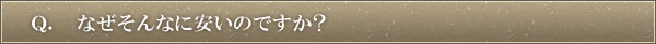 Ｑ．なぜそんなに安いのですか？
